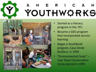 • Started as a literacy
program in the 70’s
• Became a GED program
that incorporated service
learning
• Began a YouthBuild
program, Casa Verde
Builders, in 1994
• “Environmental Corps” –
now Texas Conservation
Corps started in 1995
 
