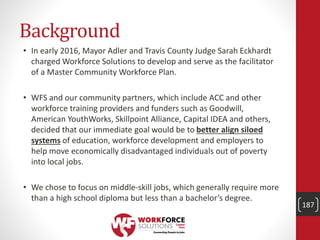 Background
• In early 2016, Mayor Adler and Travis County Judge Sarah Eckhardt
charged Workforce Solutions to develop and serve as the facilitator
of a Master Community Workforce Plan.
• WFS and our community partners, which include ACC and other
workforce training providers and funders such as Goodwill,
American YouthWorks, Skillpoint Alliance, Capital IDEA and others,
decided that our immediate goal would be to better align siloed
systems of education, workforce development and employers to
help move economically disadvantaged individuals out of poverty
into local jobs.
• We chose to focus on middle-skill jobs, which generally require more
than a high school diploma but less than a bachelor’s degree.
187
 