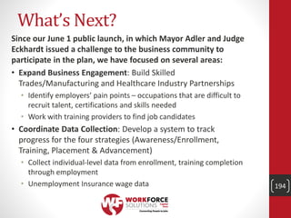 What’s Next?
Since our June 1 public launch, in which Mayor Adler and Judge
Eckhardt issued a challenge to the business community to
participate in the plan, we have focused on several areas:
• Expand Business Engagement: Build Skilled
Trades/Manufacturing and Healthcare Industry Partnerships
• Identify employers’ pain points – occupations that are difficult to
recruit talent, certifications and skills needed
• Work with training providers to find job candidates
• Coordinate Data Collection: Develop a system to track
progress for the four strategies (Awareness/Enrollment,
Training, Placement & Advancement)
• Collect individual-level data from enrollment, training completion
through employment
• Unemployment Insurance wage data 194
 