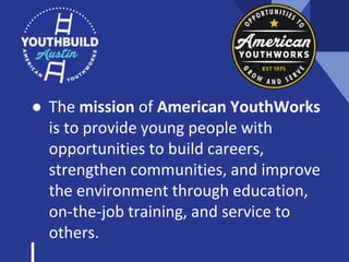 ● The mission of American YouthWorks
is to provide young people with
opportunities to build careers,
strengthen communities, and improve
the environment through education,
on-the-job training, and service to
others.
 