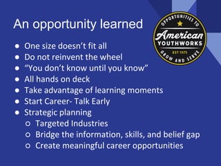 An opportunity learned
● One size doesn’t fit all
● Do not reinvent the wheel
● “You don’t know until you know”
● All hands on deck
● Take advantage of learning moments
● Start Career- Talk Early
● Strategic planning
○ Targeted Industries
○ Bridge the information, skills, and belief gap
○ Create meaningful career opportunities
 