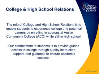 College & High School Relations
The role of College and High School Relations is to
enable students to experience college and potential
careers by enrolling in courses at Austin
Community College (ACC) while still in high school.
Our commitment to students is to provide guided
access to college through quality instruction,
support, and guidance to ensure academic
success.
 
