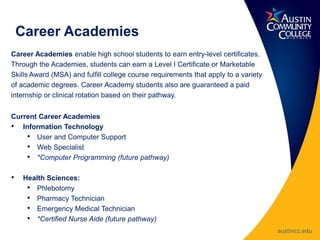 Career Academies enable high school students to earn entry-level certificates.
Through the Academies, students can earn a Level I Certificate or Marketable
Skills Award (MSA) and fulfill college course requirements that apply to a variety
of academic degrees. Career Academy students also are guaranteed a paid
internship or clinical rotation based on their pathway.
Current Career Academies
• Information Technology
• User and Computer Support
• Web Specialist
• *Computer Programming (future pathway)
• Health Sciences:
• Phlebotomy
• Pharmacy Technician
• Emergency Medical Technician
• *Certified Nurse Aide (future pathway)
Career Academies
 