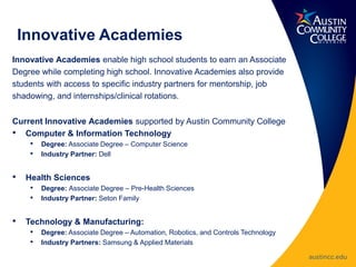 Innovative Academies
Innovative Academies enable high school students to earn an Associate
Degree while completing high school. Innovative Academies also provide
students with access to specific industry partners for mentorship, job
shadowing, and internships/clinical rotations.
Current Innovative Academies supported by Austin Community College
• Computer & Information Technology
• Degree: Associate Degree – Computer Science
• Industry Partner: Dell
• Health Sciences
• Degree: Associate Degree – Pre-Health Sciences
• Industry Partner: Seton Family
• Technology & Manufacturing:
• Degree: Associate Degree – Automation, Robotics, and Controls Technology
• Industry Partners: Samsung & Applied Materials
 
