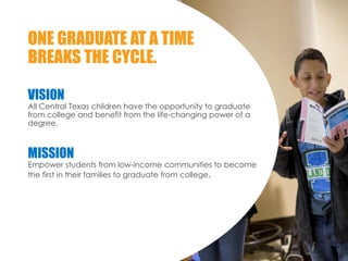 VISION
All Central Texas children have the opportunity to graduate
from college and benefit from the life-changing power of a
degree.
MISSION
Empower students from low-income communities to become
the first in their families to graduate from college.
ONE GRADUATE AT A TIME
BREAKS THE CYCLE.
 