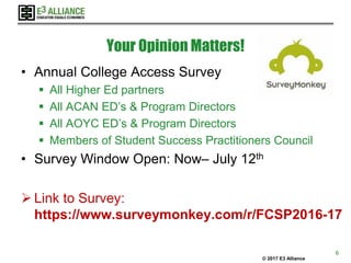 © 2017 E3 Alliance
Your Opinion Matters!
• Annual College Access Survey
 All Higher Ed partners
 All ACAN ED’s & Program Directors
 All AOYC ED’s & Program Directors
 Members of Student Success Practitioners Council
• Survey Window Open: Now– July 12th
 Link to Survey:
https://www.surveymonkey.com/r/FCSP2016-17
6
 