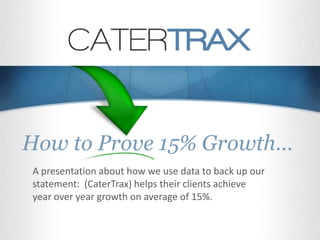 How to Prove 15% Growth…
A presentation about how we use data to back up our
statement: (CaterTrax) helps their clients achieve
year over year growth on average of 15%.
 