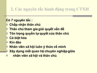 2. Các nguyên tắc hành động trong CTXH Có 7 nguyên tắc : Chấp nhận thân chủ Thân chủ tham gia giải quyết vấn đề Tôn trọng quyền tự quyết của thân chủ Cá biệt hóa Kín đáo Nhân viên xã hội luôn ý thức về mình Xây dựng mối quan hệ chuyên nghiệp giữa nhân viên xã hội và thân chủ . 