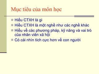 Mục tiêu của môn học Hiểu CTXH là gì Hiểu CTXH là một nghề như các nghề khác Hiểu về các phương pháp, kỹ năng và vai trò của nhân viên xã hội Có cái nhìn tích cực hơn về con người 