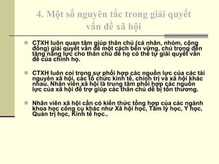4. Một số nguyên tắc trong giải quyết  vấn đề xã hội   CTXH luôn quan tâm giúp thân chủ (cá nhân, nhóm, cộng đồng) giải quyết vấn đề một cách bền vững, chú trọng đến tăng năng lực cho thân chủ để họ có thể tự giải quyết vấn đề của chính họ. CTXH luôn coi trọng sự phối hợp các nguồn lực của các tài nguyên xã hội, các tổ chức kinh tế, chính trị và xã hội khác nhau. Nhân viên xã hội là trung tâm phối hợp các nguồn lực của xã hội để trợ giúp các thân chủ dễ bị tổn thương. Nhân viên xã hội cần có kiến thức tổng hợp của các ngành khoa học công cụ khác như Xã hội học, Tâm lý học, Y học, Quản trị học, Kinh tế học.. 