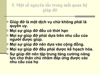 5. Một số nguyên tắc trong mối quan hệ  giúp đỡ Giúp đỡ là một dịch vụ chứ không phải là quyền uy. Mọi sự giúp đỡ đều có thời hạn Mọi sự giúp đỡ phải dựa trên nhu cầu của người được giúp. Mọi sự giúp đỡ nên dựa vào cộng đồng. Mọi sự giúp đỡ đều phải được kế họach hóa. Sự giúp đỡ nên tập trung tăng cường năng lực cho thân chủ nhằm đáp ứng được các nhu cầu của họ 