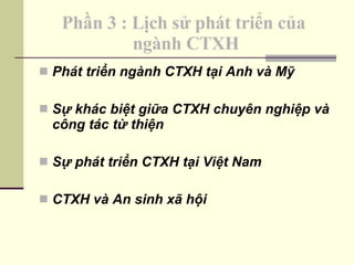 Phần 3 : Lịch sử phát triển của  ngành CTXH Phát triển ngành CTXH tại Anh và Mỹ Sự khác biệt giữa CTXH chuyên nghiệp và công tác từ thiện Sự phát triển CTXH tại Việt Nam CTXH và An sinh xã hội 