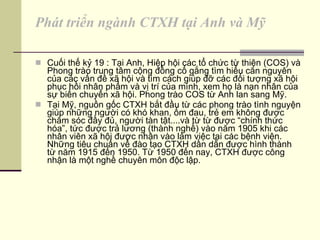 Phát triển ngành CTXH tại Anh và Mỹ Cuối thế kỷ 19 : Tại Anh, Hiệp hội các tổ chức từ thiện (COS) và Phong trào trung tâm cộng đồng cố gắng tìm hiểu căn nguyên của các vấn đề xã hội và tìm cách giúp đỡ các đối tượng xã hội phục hồi nhân phẩm và vị trí của mình, xem họ là nạn nhân của sự biến chuyển xã hội. Phong trào COS từ Anh lan sang Mỹ. Tại Mỹ, nguồn gốc CTXH bắt đầu từ các phong trào tình nguyện giúp những người có khó khan, ốm đau, trẻ em không được chăm sóc đầy đủ, người tàn tật....và từ từ được “chính thức hóa”, tức được trả lương (thành nghề) vào năm 1905 khi các nhân viên xã hội được nhận vào làm việc tại các bệnh viện. Những tiêu chuẩn về đào tạo CTXH dần dần được hình thành từ năm 1915 đến 1950. Từ 1950 đến nay, CTXH được công nhận là một nghề chuyên môn độc lập. 