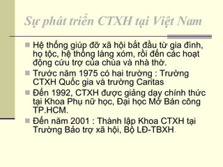Sự phát triển CTXH tại Việt Nam Hệ thống giúp đỡ xã hội bắt đầu từ gia đình, họ tộc, hệ thống làng xóm, rồi đến các hoạt động cứu trợ của chùa và nhà thờ. Trước năm 1975 có hai trường : Trường CTXH Quốc gia và trường Caritas Đến 1992, CTXH được giảng dạy chính thức tại Khoa Phụ nữ học, Đại học Mở Bán công TP.HCM. Đến năm 2001 : Thành lập Khoa CTXH tại Trường Bảo trợ xã hội, Bộ LĐ-TBXH . 