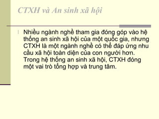 CTXH và An sinh xã hội Nhiều ngành nghề tham gia đóng góp vào hệ thống an sinh xã hội của một quốc gia, nhưng CTXH là một ngành nghề có thể đáp ứng nhu cầu xã hội toàn diện của con người hơn. Trong hệ thống an sinh xã hội, CTXH đóng một vai trò tổng hợp và trung tâm. 