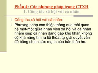 Phần 4: Các phương pháp trong CTXH 1. Công tác xã hội với cá nhân Công tác xã hội với cá nhân :  Phương pháp can thiệp thông qua mối quan hệ một-một giữa nhân viên xã hội và cá nhân nhằm giúp cá nhân đang gặp khó khăn không có khả năng tìm ra lối thóat tự giải quyết vấn đề bằng chính sức mạnh của bản thân họ. 