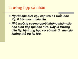 Trường hợp cá nhân Người cha đưa cậu con trai 14 tuổi, học lớp 8 trốn học nhiều lần. Nhà trường cương quyết không nhận cậu học sinh tiếp tục học nữa. Đây là trường dân lập hệ trung học cơ sở thứ  3,  mà cậu không thể trụ lại lớp. 