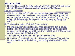 Vấn đề của Thái: Chị của Thái chơi thân thiện, gần gũi với Thái;  khi Thái 5 tuổi người chị mất đột ngột.Thái còn nhỏ chưa hiểu sự mất mát này.. Đặc biệt, người mẹ: Với cô con gái ở tuổi 17, đã tham gia với bà nhiều việc: Chăm sóc nhà cửa, cơm nước, lo cho em trai, chia sẻ với bà những tâm tình khi có xung đột với hàng xóm, an ủi bà khi bà và chồng có sự căng thẳng, bất hòa.Nhưng, khi chị của Thái mất, bà bị hụt hẳng, đau đớn.  Ba Thái đến lượt gặp NVXH thứ 8 mới chia sẻ: Mẹ Thái đau đớn, khóc rất nhiều. Không quan tâm đến ai cả, đặc biệt là Thái, thường đi cúng chùa, đi cầu nguyện để mong gặp lại con gái vì tin là cô gái này chết oan. Có ý nghi là tại sinh Thái ra mới có chuyện chị của Thái phải chết. Thái bị bỏ bê, bị đánh đòn, đến gần bị mẹ đuổi đi xa. Nhiều hôm, Thái đi ngủ một mình, không ai chăm sóc.Thậm chí có lúc bị nhịn đói khi ba Thái đi công tác, không ai nhắc nhở Thái ăn cơm. 