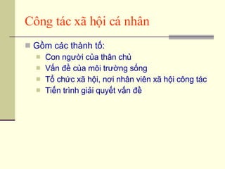 Công tác xã hội cá nhân Gồm các thành tố: Con người của thân chủ Vấn đề của môi trường sống Tổ chức xã hội, nơi nhân viên xã hội công tác Tiến trình giải quyết vấn đề 
