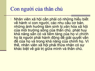 Con người của thân chủ Nhân viên xã hội cần phải có những hiểu biết về hành vi con người, các nhu cầu cơ bản, những ảnh hưởng tâm sinh lý,văn hóa xã hội của môi trường sống của thân chủ. phát huy khả năng sẵn có và tiềm tàng của họ vì chính họ là người phải hành động để giải quyết vấn đề của họ và trong khả năng của chính họ. Vì thế, nhân viên xã hội phải thừa nhận có sự khác biệt về giá trị giữa mình và thân chủ. 