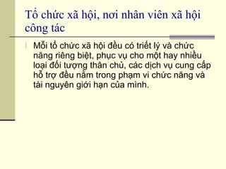 Tổ chức xã hội, nơi nhân viên xã hội công tác Mỗi tổ chức xã hội đều có triết lý và chức năng riêng biệt, phục vụ cho một hay nhiều loại đối tượng thân chủ, các dịch vụ cung cấp hỗ trợ đều nằm trong phạm vi chức năng và tài nguyên giới hạn của mình. 