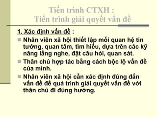 Tiến trình CTXH :  Tiến trình giải quyết vấn đề 1. Xác định vấn đề  : Nhân viên xã hội thiết lập mối quan hệ tin tưởng, quan tâm, tìm hiểu, dựa trên các kỹ năng lắng nghe, đặt câu hỏi, quan sát. Thân chủ hợp tác bằng cách bộc lộ vấn đề của mình. Nhân viên xã hội cần xác định đúng đắn vấn đề để quá trình giải quyết vấn đề với thân chủ đi đúng hướng. 