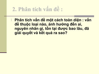 2. Phân tích vấn đề : Phân tích vấn đề một cách toàn diện : vấn đề thuộc loại nào, ảnh hưởng đến ai, nguyên nhân gì, tồn tại được bao lâu, đã giải quyết và kết quả ra sao? 