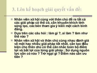 3. Lên kế hoạch giải quyết vấn đề: Nhân viên xã hội cùng với thân chủ đề ra tất cả các giải pháp có thể có, cần khuyến khích tính sáng tạo, các bên tham gia ý kiến một cách bình đẳng. Dựa trên các câu hỏi : làm gì ?, ai làm ? làm như thế nào ? Nhân viên xã hội và thân chủ cùng nhau đánh giá về một hay nhiều giải pháp tốt nhất, cần tạo điều kiện cho thân chủ có thể cân nhắc toàn bộ điểm lợi và bất lợi của từng giải pháp : Sử dụng nguồn lực sẵn có nào ? Trở ngại gì ? Điểm nào cần ưu tiên ? 