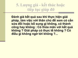 5. Lượng giá - kết thúc hoặc  tiếp tục giúp đỡ Đánh giá kết quả sau khi thực hiện giải pháp, làm việc với thân chủ để xem có cần sửa đổi hoặc bổ sung gì không, có thành công hay không : Có thỏa mãn với kết quả không ? Giải pháp có thực tế không ? Có điều gì không ngờ tới không ?... 