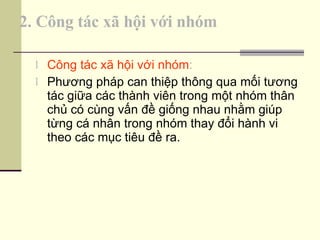 2. Công tác xã hội với nhóm Công tác xã hội với nhóm :  Phương pháp can thiệp thông qua mối tương tác giữa các thành viên trong một nhóm thân chủ có cùng vấn đề giống nhau nhằm giúp từng cá nhân trong nhóm thay đổi hành vi theo các mục tiêu đề ra. 
