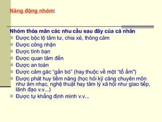 Năng động nhóm : Nhóm thỏa mãn các nhu cầu sau đây của cá nhân Được bộc lộ tâm tư, chia xẻ, thông cảm Được công nhận Được tình bạn Được quan tâm đến Được an toàn Được cảm gác “gắn bó” (hay thuộc về một “tổ ấm") Được phát huy tiềm năng (học hỏi kỹ căng chuyên môn như âm nhạc, nghệ thuật hay tâm lý xã hội như giao tiếp, lãnh đạo v.v...) Được tự khẳng định mình v.v... 