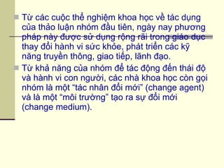 Từ các cuộc thể nghiệm khoa học về tác dụng của thảo luận nhóm đầu tiên, ngày nay phương pháp này được sử dụng rộng rãi trong giáo dục thay đổi hành vi sức khỏe, phát triển các kỹ năng truyền thông, giao tiếp, lãnh đạo. Từ khả năng của nhóm để tác động đến thái độ và hành vi con người, các nhà khoa học còn gọi nhóm là một “tác nhân đổi mới” (change agent) và là một “môi trường” tạo ra sự đổi mới (change medium). 