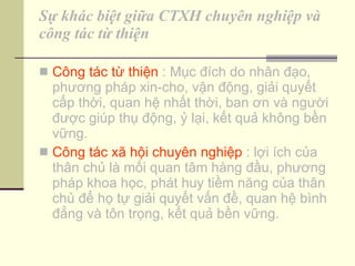 Sự khác biệt giữa CTXH chuyên nghiệp và công tác từ thiện Công tác từ thiện  : Mục đích do nhân đạo, phương pháp xin-cho, vận động, giải quyết cấp thời, quan hệ nhất thời, ban ơn và người được giúp thụ động, ỷ lại, kết quả không bền vững. Công tác xã hội chuyên nghiệp  : lợi ích của thân chủ là mối quan tâm hàng đầu, phương pháp khoa học, phát huy tiềm năng của thân chủ để họ tự giải quyết vấn đề, quan hệ bình đẳng và tôn trọng, kết quả bền vững. 