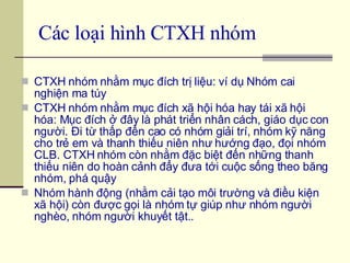 Các loại hình CTXH nhóm   CTXH nhóm nhằm mục đích trị liệu: ví dụ Nhóm cai nghiện ma túy CTXH nhóm nhằm mục đích xã hội hóa hay tái xã hội hóa: Mục đích ở đây là phát triển nhân cách, giáo dục con người. Đi từ thấp đến cao có nhóm giải trí, nhóm kỹ năng cho trẻ em và thanh thiếu niên như hướng đạo, đọi nhóm CLB. CTXH nhóm còn nhằm đặc biệt đến những thanh thiếu niên do hoàn cảnh đẩy đưa tới cuộc sống theo băng nhóm, phá quậy  Nhóm hành động (nhằm cải tạo môi trường và điều kiện xã hội) còn được gọi là nhóm tự giúp như nhóm người nghèo, nhóm người khuyết tật.. 