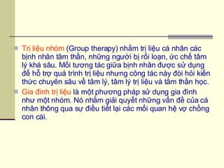 Trị liệu nhóm  (Group therapy) nhằm trị liệu cá nhân các bịnh nhân tâm thần, những người bị rối loạn, ức chế tâm lý khá sâu. Mối tương tác giữa bịnh nhân được sử dụng để hỗ trợ quá trình trị liệu nhưng công tác này đòi hỏi kiến thức chuyên sâu về tâm lý, tâm lý trị liệu và tâm thần học. Gia đình trị liệu  là một phương pháp sử dụng gia đình như một nhóm. Nó nhằm giải quyết những vấn đề của cá nhân thông qua sự điều tiết lại các mối quan hệ vợ chồng con cái.  