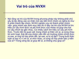 Nói rằng vai trò của NVXH trong phương pháp này không phải chủ yếu là tác động vào cá nhân mà vào tiến trình nhóm có nghĩa là như ở phần thành lập nhóm, NVXH nghiên cứu kỹ thành phần nhóm viên, giúp nhóm xác định mục tiêu thì ở đây vai trò của NVXH là tìm hiểu cơ cấu hình thức và phi hình thức của nhóm và giúp cho hai cơ cấu nhích lại gần nhau. Có nhiều cách tìm hiểu cơ cấu phi hình thức. Trước tiên là quan sát: trong nhóm ai thân với ai, ai cùng nhau tới sinh hoạt, thái độ của nhóm viên đối với trưởng nhóm chính thức ra sao, ai ủng hộ hay phản đối, tại sao, ai bị cô lập? Trong buổi thảo luận ai hay rù rì với ai, ai nhìn nhau, ai củng cố hay phản bác ý kiến của ai? Trong công tác ai giúp đỡ ai, ai không chịu giúp ai? Vai trò của NVXH 