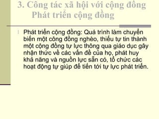 3. Công tác xã hội với cộng đồng   Phát triển cộng đồng Phát triển cộng đồng: Quá trình làm chuyển biến một công đồng nghèo, thiếu tự tin thành một cộng đồng tự lực thông qua giáo dục gây nhận thức về các vấn đề của họ, phát huy khả năng và nguồn lực sẵn có, tổ chức các hoạt động tự giúp để tiến tới tự lực phát triển. 