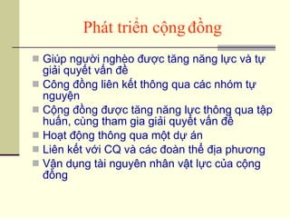 Phát triển cộng đồng Giúp người nghèo được tăng năng lực và tự giải quyết vấn đề Công đồng liên kết thông qua các nhóm tự nguyện Cộng đồng được tăng năng lực thông qua tập huấn, cùng tham gia giải quyết vấn đề Hoạt động thông qua một dự án Liên kết với CQ và các đoàn thể địa phương Vận dụng tài nguyên nhân vật lực của cộng đồng 