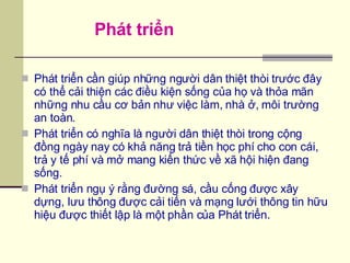 Phát triển cần giúp những người dân thiệt thòi trước đây có thể cải thiện các điều kiện sống của họ và thỏa mãn những nhu cầu cơ bản như việc làm, nhà ở, môi trường an toàn. Phát triển có nghĩa là người dân thiệt thòi trong cộng đồng ngày nay có khả năng trả tiền học phí cho con cái, trả y tế phí và mở mang kiến thức về xã hội hiện đang sống. Phát triển ngụ ý rằng đường sá, cầu cống được xây dựng, lưu thông được cải tiến và mạng lưới thông tin hữu hiệu được thiết lập là một phần của Phát triển. Phát triển 