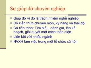 Sự giúp đỡ chuyên nghiệp Giúp đỡ vì đó là trách nhiệm nghề nghiệp Có kiến thức chuyên môn, kỹ năng và thái độ Có tiến trình: Tìm hiểu, đánh giá, lên kế hoạch, giải quyết một cách toàn diện Liên kết với nhiều ngành NVXH làm việc trong một tổ chức xã hội 