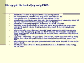 Các nguyên tắc hành động trong PTCĐ. Bắt đầu từ nhu cầu, tài nguyên và khả năng của người dân Tin tưởng vào dân, vào khả năng thay đổi và phát triển của họ Đáp ứng nhu cầu và mối quan tâm bức xúc hiện tại của họ Khuyến khích người dân cùng thảo luận, lấy quyết định chung, hành động chung để họ đồng hóa mình với những chương trình hành động đó. Bắt đầu từ những hoạt động nhỏ để dẫn đến các thành công nhỏ Vận động thành lập nhóm nhỏ để thực hiện dự án, không chỉ để giải quyết được một vấn đề cụ thể, mà còn để củng cố, làm vững mạnh tổ chức tự nguyện của người dân. Khi tổ chức cần cung cấp nhiều cơ hội để người dân tương trợ lẫn nhau và phát sinh các hoạt động chung, qua đó các thành viên vừa đạt được cảm xúc tự hoàn thành nhiệm vụ vừa góp phần cải thiện an sinh cho nhóm, cả hai điều nầy đều quan trọng như nhau. Quy trình “ Hành động – Suy ngẫm rút kinh nghiệm – Hành động mới” cần áp dụng để tiến đến những chương trình hành động chung lớn hơn, trình độ quản lý cao hơn. Nếu điều hành có hiệu quả, giải quyết mâu thuẫn theo nhóm là dịp để tổ chức nhóm trưởng thành. Thiết lập mối liên kết và liên đoàn với các tổ chức khác để có thêm hỗ trợ và hợp tác với nhau. 