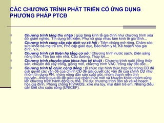 CÁC CHƯƠNG TRÌNH PHÁT TRIỂN CÓ ỨNG DỤNG  PHƯƠNG PHÁP PTCĐ Chương trình tăng thu nhập  :  giúp tăng kinh tế gia đình như chương trình xóa đói giảm nghèo, Tín dụng tiết kiệm, Phụ nữ giúp nhau làm kinh tế gia đình... Chương trình cung cấp các dịch vụ xã hội :  Tiêm chủng mở rộng, Chăm sóc sức khỏe bà mẹ trẻ em, Phổ cập giáo dục, Bảo hiểm y tế, Kế hoạch hóa gia đình, v.v.. Chương trình cải thiện hạ tầng cơ sở :  Chương trình nước sạch, Điện sáng nông thôn, Tôn tạo nền nhà, Cầu đường, Thủy lợi.... Chương trình chuyển giao khoa học kỹ thuật :  Chương trình nuôi trồng thủy sản, chuyển đổi cây trồng, giống mới, chương trình VAC, trồng cây đất dốc... Chương trình tổ chức cộng đồng :  tổ chức các hình thức hợp tác trong CĐ để giải quyết các vấn đề của chính CĐ để giải quyết các vấn đề của chính CĐ như nhóm tín dụng PN, nhóm nông dân sản xuất giỏi, nhóm thanh niên tình nguyện...thông qua đó để giáo dục nhận thức mới và khuyến khích nhóm cùng lên chương trình hành động cụ thể. Thí dụ: chương trình dân số và kế hoạch hóa gia đình, Phòng chống HIV/AIDS, xìke ma túy, mại dâm trẻ em, Những điều cần biết cho cuộc sống (UNICEF). 