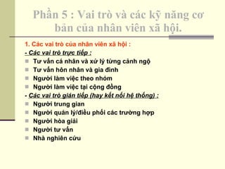 Phần 5 : Vai trò và các kỹ năng cơ bản của nhân viên xã hội. 1. Các vai trò của nhân viên xã hội : - Các vai trò trực tiếp : Tư vấn cá nhân và xử lý từng cảnh ngộ Tư vấn hôn nhân và gia đình Người làm việc theo nhóm Người làm việc tại cộng đồng -  Các vai trò gián tiếp (hay kết nối hệ thống) : Người trung gian Người quản lý/điều phối các trường hợp Người hòa giải Người tư vấn Nhà nghiên cứu 
