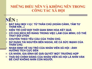 NHỮNG ĐIỀU NÊN VÀ KHÔNG NÊN TRONG  CÔNG TÁC XÃ HỘI N ÊN : BẮT ĐẦU MỌI  VIỆC  TỪ THÂN CHỦ (HOÀN CẢNH, TÂM TƯ THẦM KÍN...) KIÊN TRÌ CHỜ ĐỢI THỜI GIAN SINH HOA KẾT QUẢ CÓ CHỦ ĐÍCH RÕ RÀNG TRONG VIỆC LÀM CỦA MÌNH, CÓ THỂ THAY ĐỔI UYỂN  CHUYỂN THEO YÊU CẦU CỦA THÂN CHỦ. SỬ DỤNG TÀI NGUYÊN BÊN NGOÀI, KỂ CẢ SỨC MẠNH CỦA THÂN CHỦ. NHẬN ĐỊNH VỀ VAI TRÒ CỦA NHÂN VIÊN XÃ HỘI : ẢNH HƯỞNG TÍCH CỰC ĐẾN  CÁ NHÂN, GIA ĐÌNH ĐỂ GIẢI QUYẾT MỘT TRƯỜNG HỢP THÁI ĐỘ CHÍNH ĐÁNG CỦA NHÂN VIÊN XÃ HỘI LÀ NHÌN VẤN ĐỀ CHỨ KHÔNG NHÌN CON NGƯỜI. 
