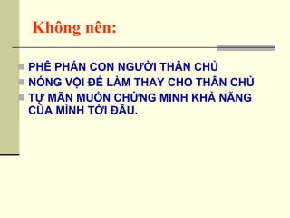 Không nên: PHÊ PHÁN CON NGƯỜI THÂN CHỦ NÓNG VỘI ĐỂ LÀM THAY CHO THÂN CHỦ TỰ MÃN MUỐN CHỨNG MINH KHẢ NĂNG CỦA MÌNH TỚI ĐÂU. 