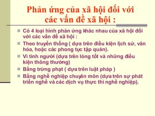 Phản ứng của xã hội đối với  các vấn đề xã hội :   Có 4 loại hình phản ứng khác nhau của xã hội đối với các vấn đề xã hội : Theo truyền thống ( dựa trên điều kiện lịch sử, văn hóa, hoặc các phong tục tập quán). Vì tình người (dựa trên lòng tốt và những điều kiện thông thường) Bằng trừng phạt ( dựa trên luật pháp ) Bằng nghề nghiệp chuyên môn (dựa trên sự phát triển nghề và các dịch vụ thực thi nghề nghiệp). 