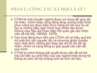 PHẦN I : CÔNG TÁC XÃ HỘI LÀ GÌ ? CTXH là một chuyên ngành được sử dụng để giúp đỡ cá nhân, nhóm hoặc cộng đồng tăng cường hoặc khôi phục năng lực thực hiện chức năng xã hội của họ và tạo ra những điều kiện thích hợp nhằm đạt được những mục tiêu ấy(Theo Hiệp hội quốc gia các nhân viên xã hội Mỹ –NASW, 1970). Các họat động thực tiễn của CTXH chỉ có hiệu quả khi nó tuân thủ các nguyên tắc và phương pháp chuyên môn nhất định, không làm thay mà chỉ hỗ trợ để cá nhân, nhóm và cộng đồng tự giải quyết các vấn đề của mình. CTXH tự mình không giải quyết được vấn đề xã hội mà cần đến sự phối hợp của các ngành khác trong hệ thống an sinh xã hội (mạng lưới an sinh xã hội). 