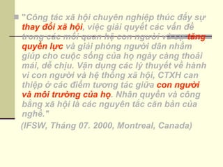 " Công tác xã hội chuyên nghiệp thúc đẩy sự  thay đổi xã hội , việc giải quyết các vấn đề trong các mối quan hệ con người và sự  tăng quyền lực  và giải phóng người dân nhằm giúp cho cuộc sống của họ ngày càng thoải mái, dễ chịu. Vận dụng các lý thuyết về hành vi con người và hệ thống xã hội, CTXH can thiệp ở các điểm tương tác giữa  con người và môi trường của họ . Nhân quyền và công bằng xã hội là các nguyên tắc căn bản của nghề."                             (IFSW, Tháng 07. 2000, Montreal, Canada) 