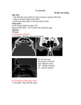 CT XOANG
Bs Bùi Anh Thắng
Mục tiêu :
+ Xác định đau vùng mặt là do viêm xoang hay nguyên nhân khác
+ Nắm rõ chỉ định chụp trong CĐHA
+ Chẩn đoán được bệnh lý viêm hay bệnh lý khác
Tổng quan :
Viêm xoang là bệnh hay gặp ở VN
Nguyên nhân nhiều – Do ô nhiễm môi trường hay gặp
Xquang :
CTscan :
A/ Xoang trán ( Frotal )
1/ Giải phẫu : Rất khác nhau về kích thước
FS: Frontal sinus
PE:Posterior Ethmoid
SpS :Sphenoie sinus
MT : Middle turbinate
IT : Inferior turbnate
B/ Xoang hàm ( Maxollary sinus )
1/ Giải phẫu : Phát triển đối xứng
 