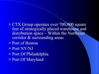 CTX Group operates over 700,000 square feet of strategically placed warehouse and distribution space – Within the Northeast corridor & surrounding areas Port of Boston Port NY/NJ Port Of Philadelphia Port Of Maryland 
